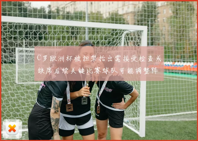 C罗欧洲杯被担架抬出需接受检查或缺席后续关键比赛球队可能调整阵容