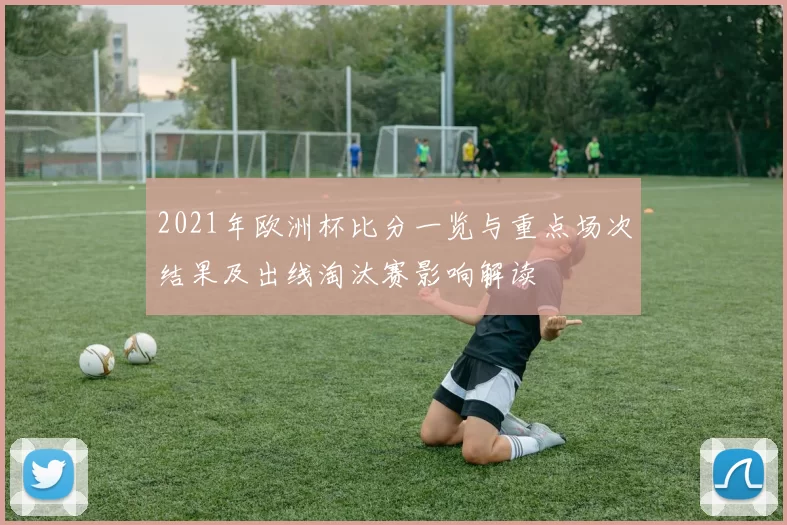 2021年欧洲杯比分一览与重点场次结果及出线淘汰赛影响解读