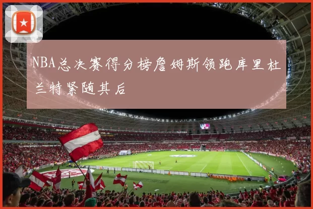 NBA总决赛得分榜詹姆斯领跑库里杜兰特紧随其后