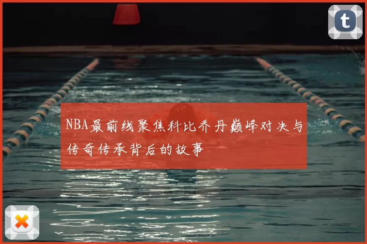 NBA最前线聚焦科比乔丹巅峰对决与传奇传承背后的故事