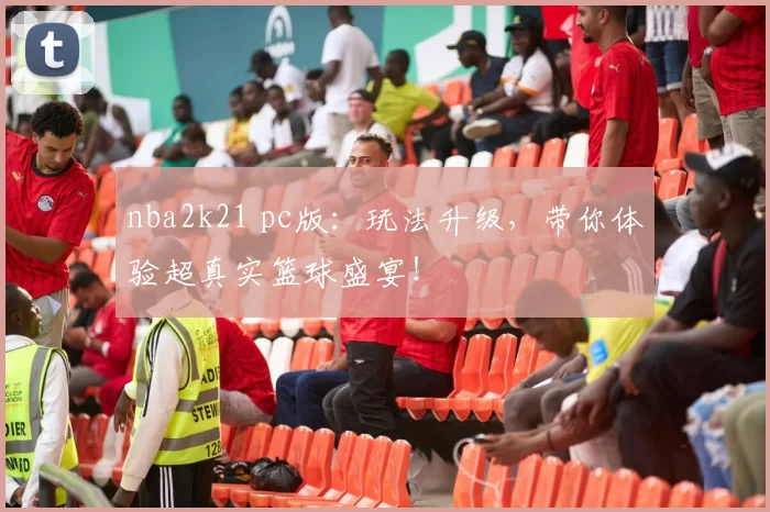 nba2k21 pc版：玩法升级，带你体验超真实篮球盛宴！