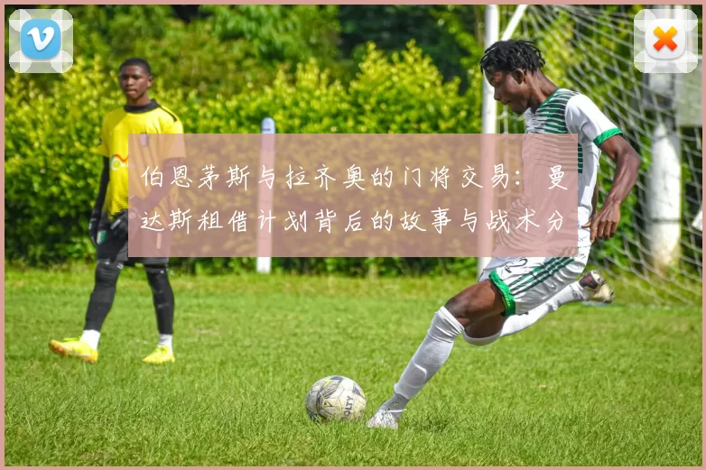 伯恩茅斯与拉齐奥的门将交易：曼达斯租借计划背后的故事与战术分析_球迷_本赛季