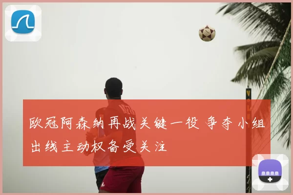 欧冠阿森纳再战关键一役 争夺小组出线主动权备受关注