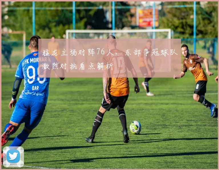 猛龙主场对阵76人，东部争冠球队激烈对抗看点解析