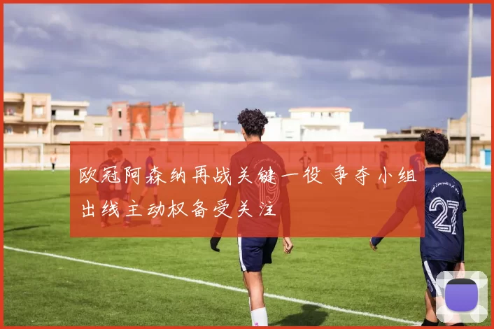 欧冠阿森纳再战关键一役 争夺小组出线主动权备受关注