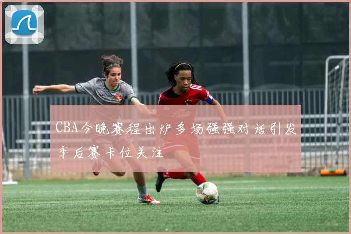 CBA今晚赛程出炉多场强强对话引发季后赛卡位关注