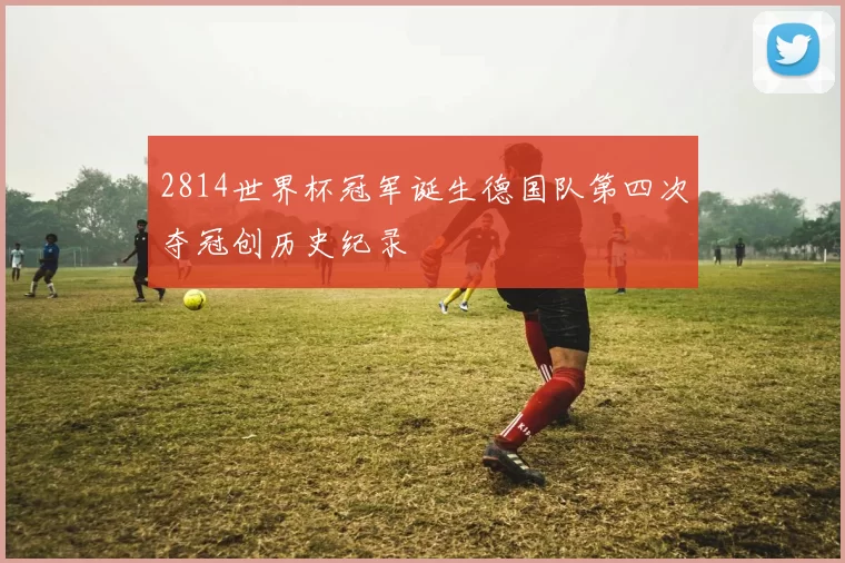 2814世界杯冠军诞生德国队第四次夺冠创历史纪录