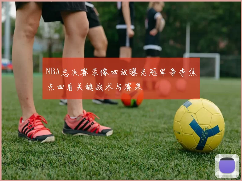 NBA总决赛录像回放曝光冠军争夺焦点回看关键战术与赛果