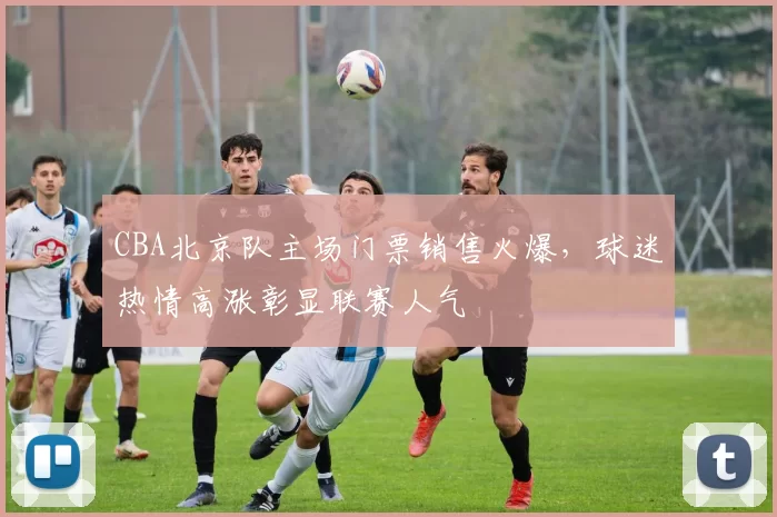CBA北京队主场门票销售火爆，球迷热情高涨彰显联赛人气