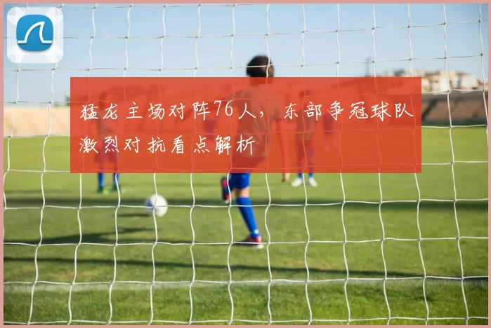 猛龙主场对阵76人,东部争冠球队激烈对抗看点解析