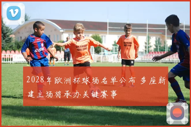 2028年欧洲杯球场名单公布 多座新建主场将承办关键赛事