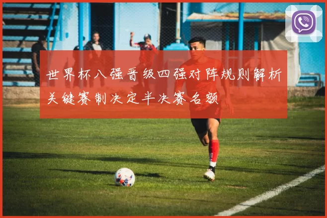 世界杯八强晋级四强对阵规则解析关键赛制决定半决赛名额