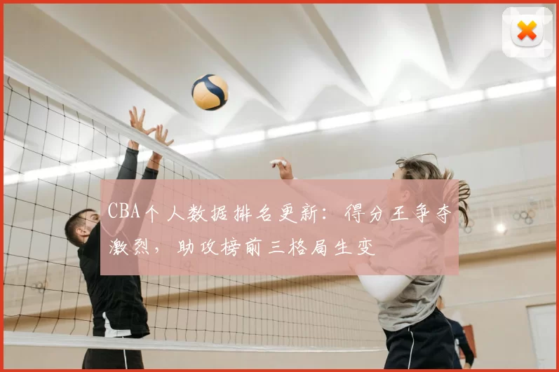 CBA个人数据排名更新：得分王争夺激烈，助攻榜前三格局生变