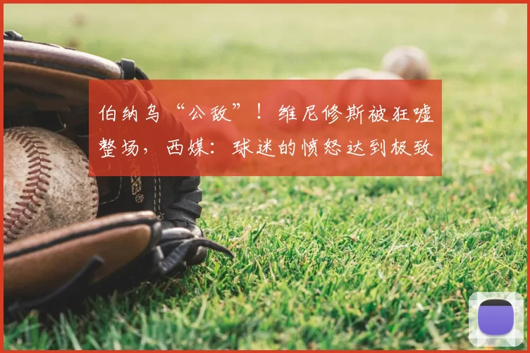 伯纳乌“公敌”!维尼修斯被狂嘘整场,西媒:球迷的愤怒达到极致