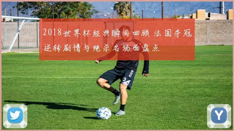 2018世界杯经典瞬间回顾 法国夺冠逆转剧情与绝杀名场面盘点