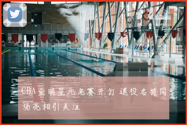 CBA全明星元老赛开打 退役名将同场亮相引关注