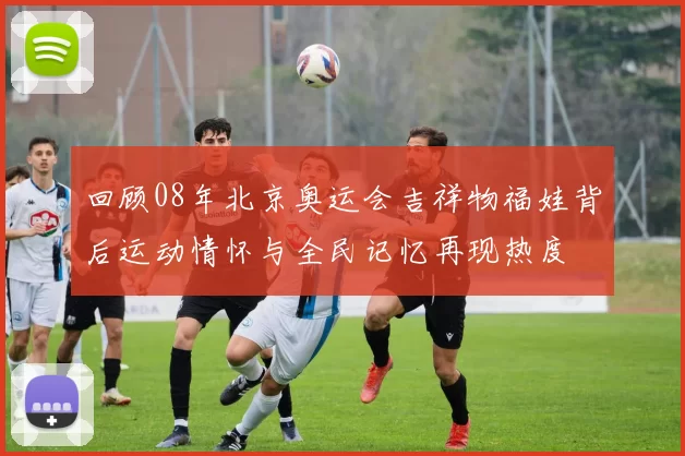 回顾08年北京奥运会吉祥物福娃背后运动情怀与全民记忆再现热度