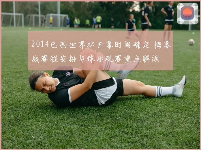 2014巴西世界杯开幕时间确定 揭幕战赛程安排与球迷观赛重点解读