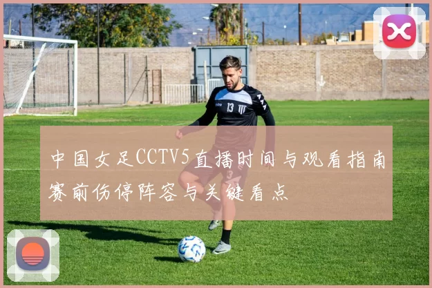 中国女足CCTV5直播时间与观看指南赛前伤停阵容与关键看点