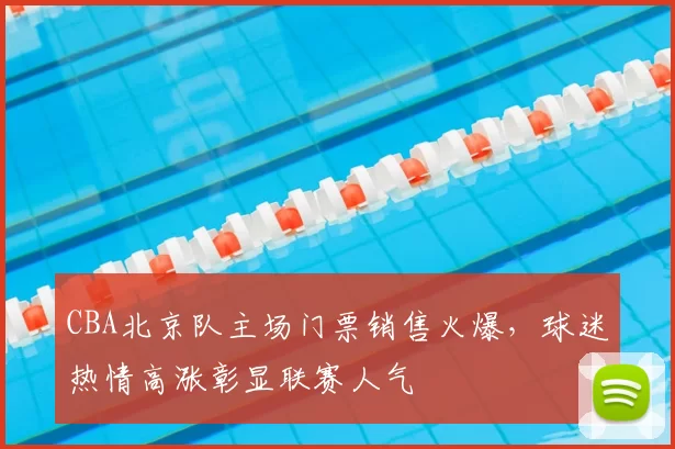 CBA北京队主场门票销售火爆，球迷热情高涨彰显联赛人气