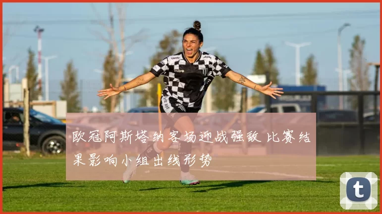 欧冠阿斯塔纳客场迎战强敌 比赛结果影响小组出线形势