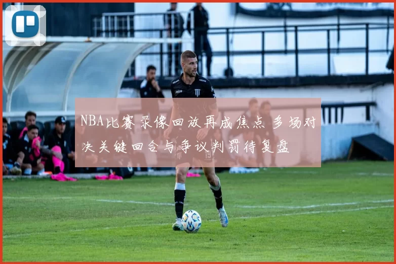 NBA比赛录像回放再成焦点 多场对决关键回合与争议判罚待复盘