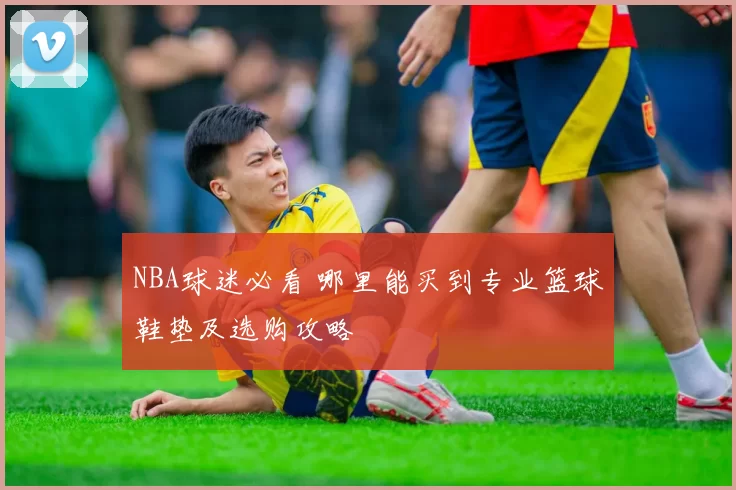 NBA球迷必看 哪里能买到专业篮球鞋垫及选购攻略