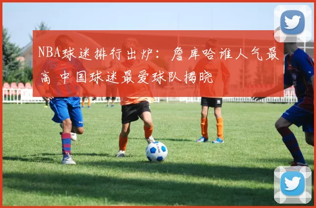 NBA球迷排行出炉：詹库哈谁人气最高 中国球迷最爱球队揭晓