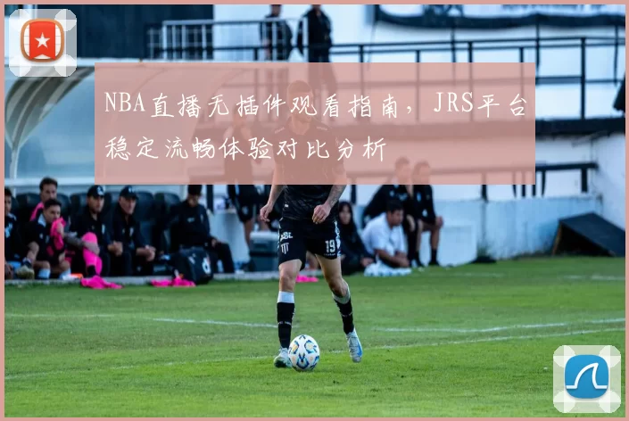 NBA直播无插件观看指南，JRS平台稳定流畅体验对比分析