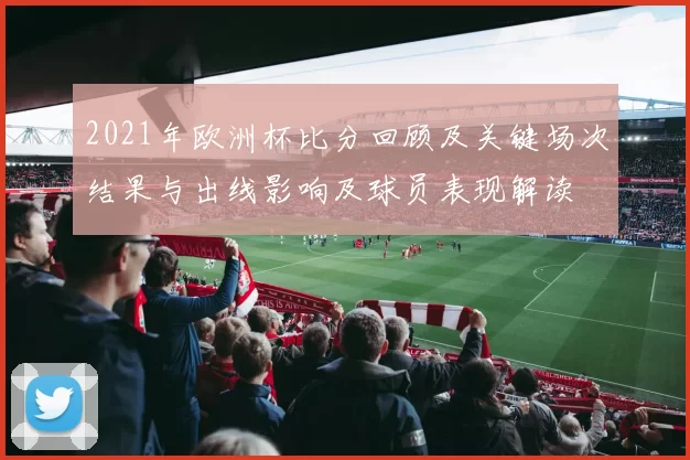 2021年欧洲杯比分回顾及关键场次结果与出线影响及球员表现解读