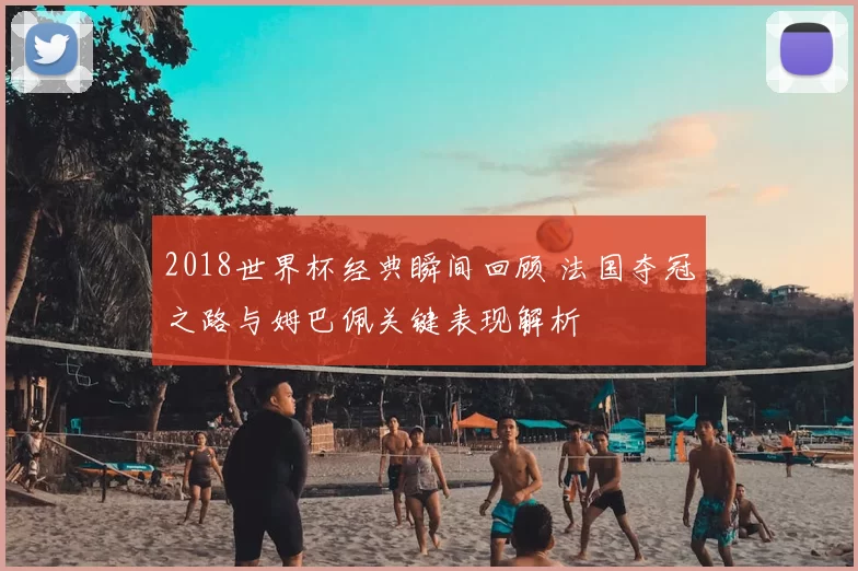 2018世界杯经典瞬间回顾 法国夺冠之路与姆巴佩关键表现解析