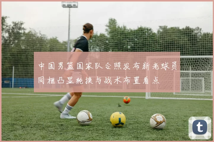中国男篮国家队合照发布新老球员同框凸显轮换与战术布置看点