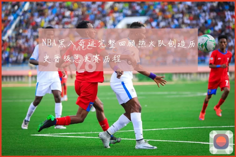 NBA黑八奇迹完整回顾热火队创造历史晋级总决赛历程