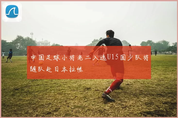 中国足球小将老二入选U15国少队将随队赴日本拉练