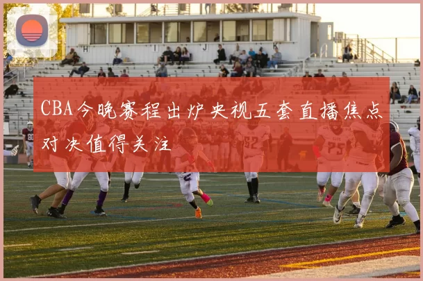 CBA今晚赛程出炉央视五套直播焦点对决值得关注