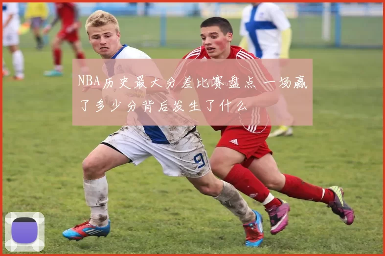 NBA历史最大分差比赛盘点 一场赢了多少分背后发生了什么