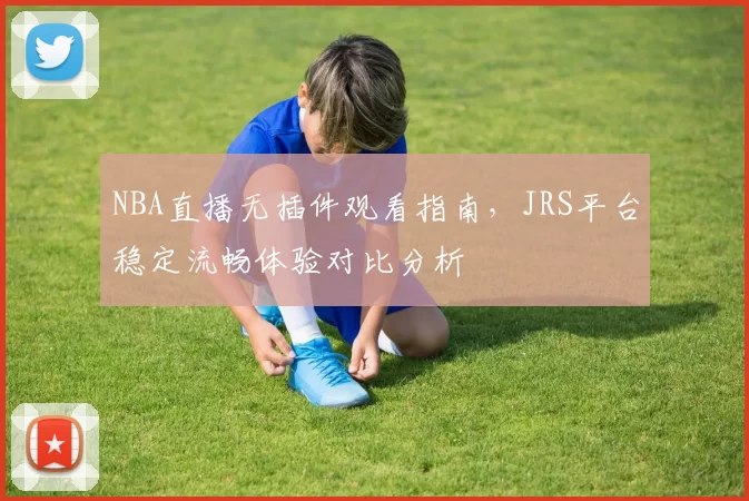 NBA直播无插件观看指南,JRS平台稳定流畅体验对比分析