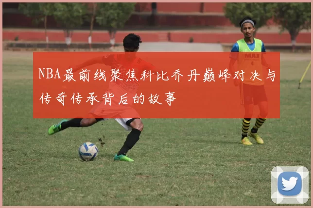 NBA最前线聚焦科比乔丹巅峰对决与传奇传承背后的故事