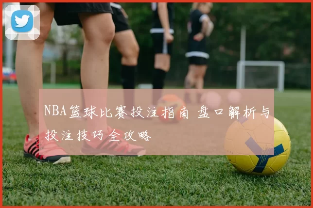 NBA篮球比赛投注指南 盘口解析与投注技巧全攻略
