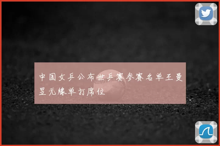 中国女乒公布世乒赛参赛名单王曼昱无缘单打席位