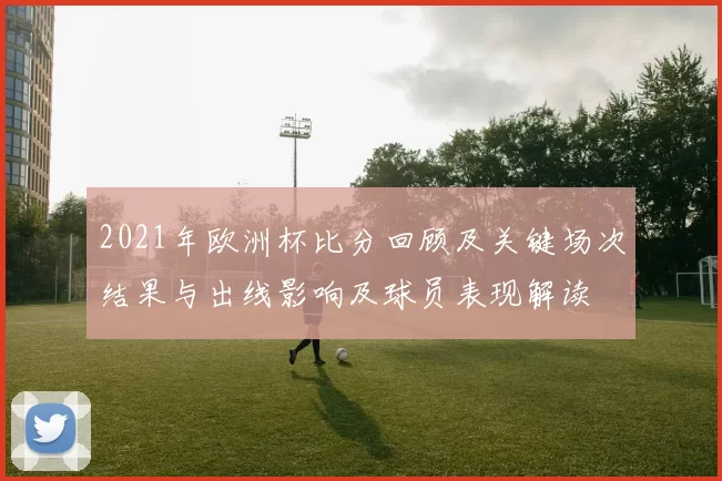 2021年欧洲杯比分回顾及关键场次结果与出线影响及球员表现解读