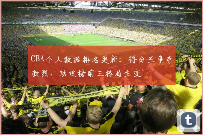 CBA个人数据排名更新：得分王争夺激烈，助攻榜前三格局生变