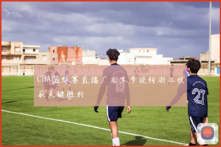 CBA篮球赛直播广东末节逆转浙江收获关键胜利