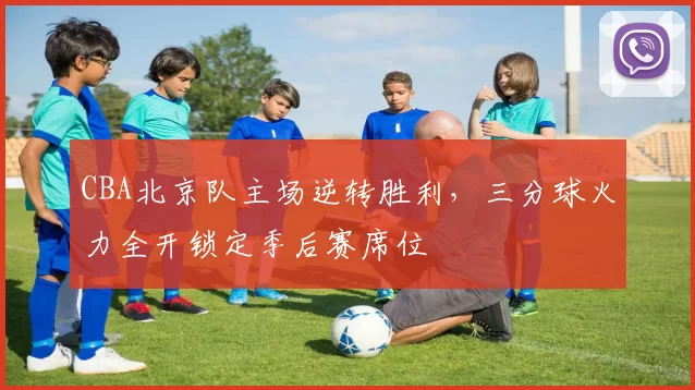 CBA北京队主场逆转胜利,三分球火力全开锁定季后赛席位