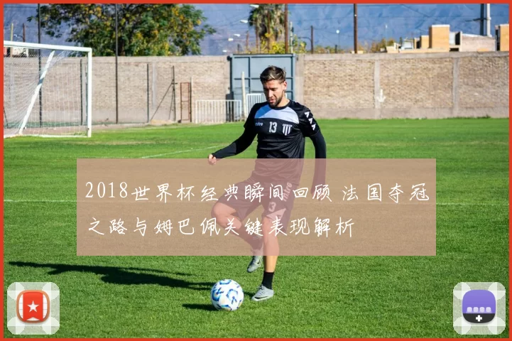 2018世界杯经典瞬间回顾 法国夺冠之路与姆巴佩关键表现解析