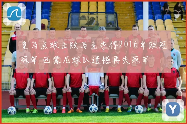 皇马点球击败马竞夺得2016年欧冠冠军 西蒙尼球队遗憾再失冠军