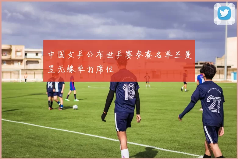 中国女乒公布世乒赛参赛名单王曼昱无缘单打席位