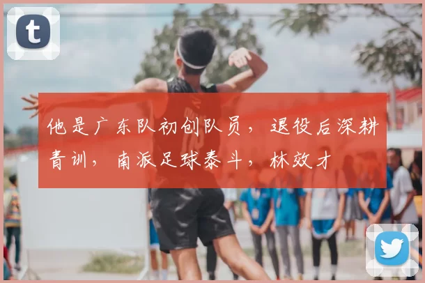 他是广东队初创队员,退役后深耕青训,南派足球泰斗,林效才