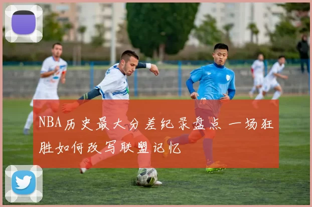 NBA历史最大分差纪录盘点 一场狂胜如何改写联盟记忆