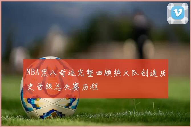 NBA黑八奇迹完整回顾热火队创造历史晋级总决赛历程